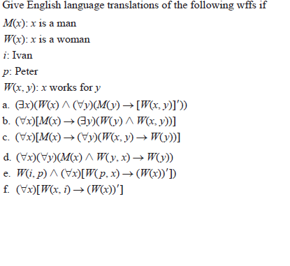 Give English language translations of the following wffs if
M(x): x is a man
W(x): x is a woman
i: Ivan
p: Peter
W(x, y): x works for y
a. (Ax)(W(x) ^ (Vy)(M(y) → [W(x, y)1).
b. (Vx)[M(x) → 3y)(W(y) ^ W(x, y))]
c. (Vx)[M(x) → (Vy)(W(x, y) → W(y))]
d. (Vx)(Vy)(M(x) A W(y, x) → W(y))
e. W(i, p) ^ (Vx)[W(p, x) → (W(x))')
f. (Vx)[W(x, i) → (W(x))']
