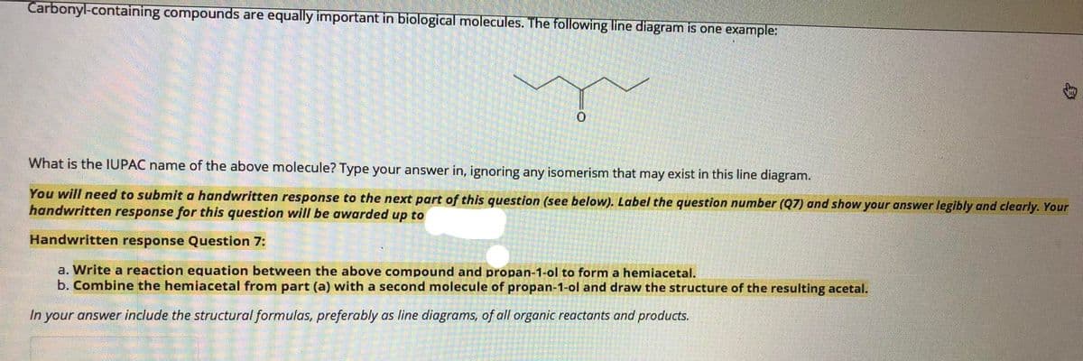 Carbonyl-containing compounds are equally important in biological molecules. The following line diagram is one example:
What is the IUPAC name of the above molecule? Type your answer in, ignoring any isomerism that may exist in this line diagram.
You will need to submit a handwritten response to the next part of this question (see below). Label the question number (Q7) and show your answer legibly and clearly. Your
handwritten response for this question will be awarded up to
Handwritten response Question 7:
a. Write a reaction equation between the above compound and propan-1-ol to form a hemiacetal.
b. Combine the hemiacetal from part (a) with a second molecule of propan-1-ol and draw the structure of the resulting acetal.
In your answer include the structural formulas, preferably as line diagrams, of all organic reactants and products.
