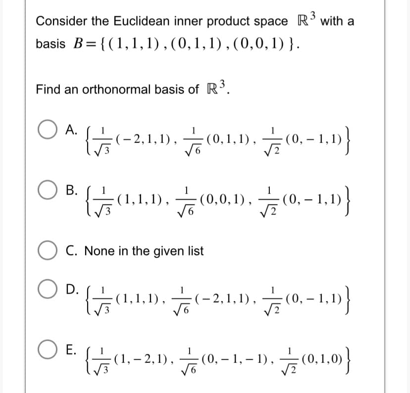 3
Consider the Euclidean inner product space R³ with a
basis B={(1, 1, 1), (0, 1, 1), (0,0,1)}.
Find an orthonormal basis of R³.
O A.
O B.
{
O E.
(0,1,1),(0,-1,1)}
-2,1,1),(0,1,1
{(1,1,1),(0,0,1),(0,-1,1)}
O C. None in the given list
O D.
(1,1,1), 하
2,1,1),
(0,-1,1)}
{(1,2,1),(0,-1,
(0,-1,-1),(0,1,0)}