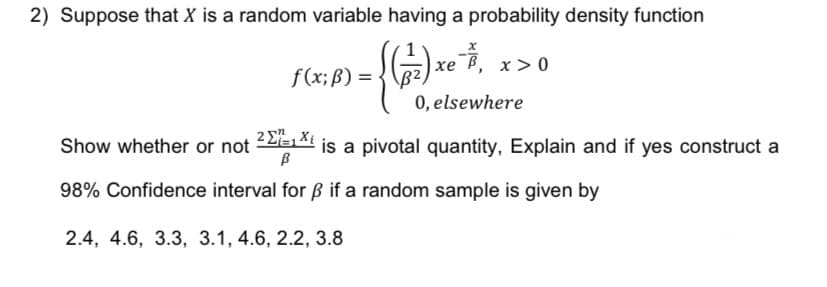 2) Suppose that X is a random variable having a probability density function
(2) xe ở
f(x; B) =
Show whether or not
ce 7, x>0
0, elsewhere
2 ΣΕ, Χε
В
98% Confidence interval for ẞ if a random sample is given by
2.4, 4.6, 3.3, 3.1, 4.6, 2.2, 3.8
is a pivotal quantity, Explain and if yes construct a