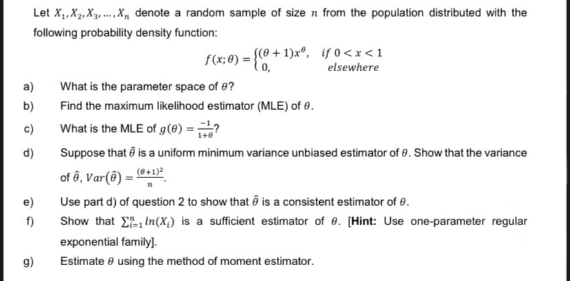 Let X₁, X2, X3,..., X₁ denote a random sample of size n from the population distributed with the
following probability density function:
a)
b)
d)
e)
f)
g)
f(x;0) = {(0+¹)xº, if 0<x< 1
elsewhere
What is the parameter space of 0?
Find the maximum likelihood estimator (MLE) of 8.
What is the MLE of g(0) ==?
Suppose that is a uniform minimum variance unbiased estimator of 8. Show that the variance
of ê, Var(8) = (0+1)²
n
Use part d) of question 2 to show that is a consistent estimator of 0.
Show that
In (X;) is a sufficient estimator of 9. [Hint: Use one-parameter regular
exponential family].
Estimate using the method of moment estimator.