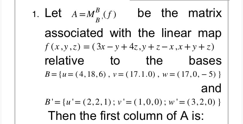 1. Let A=M³ (f)
B
B
be the matrix
associated with the linear map
f(x,y,z) = (3x − y + 4z,y + z − x,x+y+z)
relative
to
the
bases
B={u=(4,18,6), v= (17.1.0), w = (17,0,- 5) }
and
B'={u'=(2,2,1); v' = (1,0,0); w'=(3,2,0) }
Then the first column of A is: