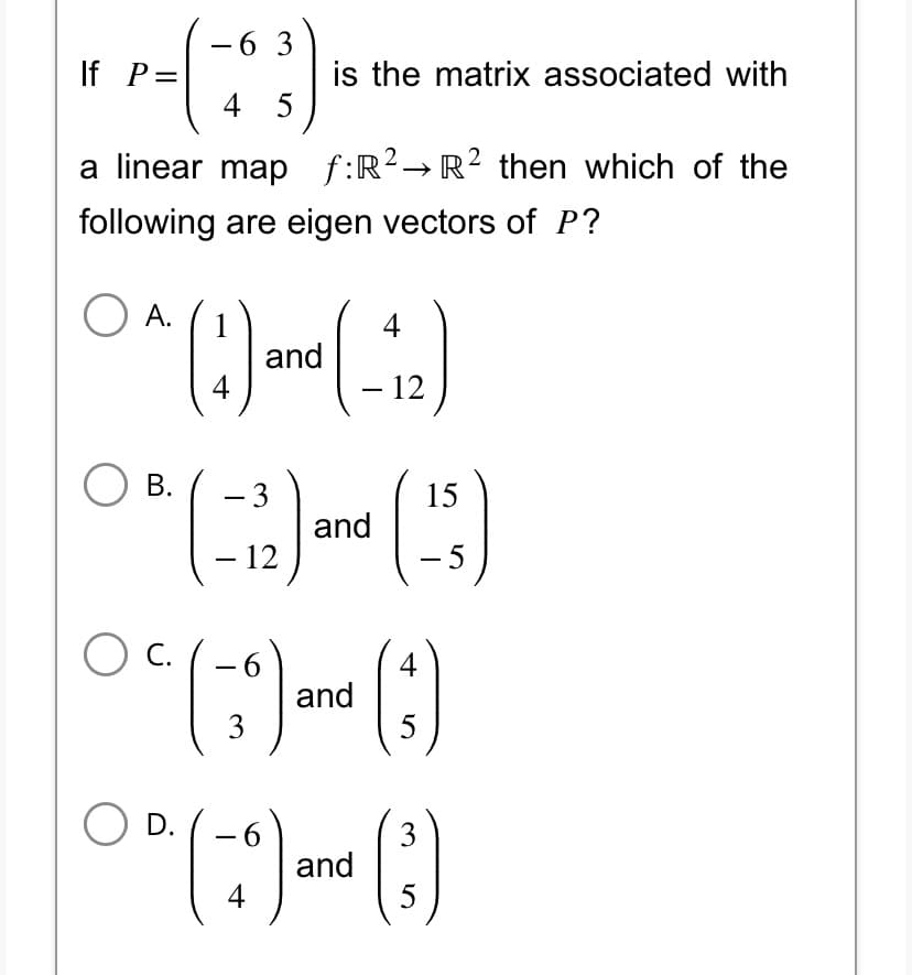 63
4 5
a linear map f:R² → R² then which of the
following are eigen vectors of P?
If P=
A.
4
1^ (1) and (-12)
4
B.
is the matrix associated with
- 3
- 12
O C.
and
15
6
4
(*) and ()
3
5
5
O D. 6
00 (-9) and (3)
4
5