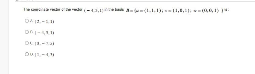 The coordinate vector of the vector (-4,3,1) in the basis B = {u= (1,1,1); v= (1,0,1); w=(0,0,1) } is:
O A. (2,-1,1)
OB. (-4,3,1)
OC. (3,-7,5)
OD. (1,-4,3)