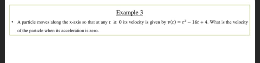 Example 3
• A particle moves along the x-axis so that at any t≥ 0 its velocity is given by v(t) = t² - 16t+4. What is the velocity
of the particle when its acceleration is zero.