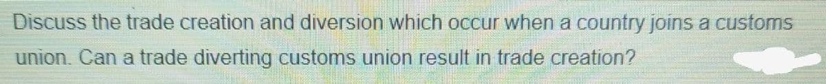 Discuss the trade creation and diversion which occur when a country joins a customs
union. Can a trade diverting customs union result in trade creation?