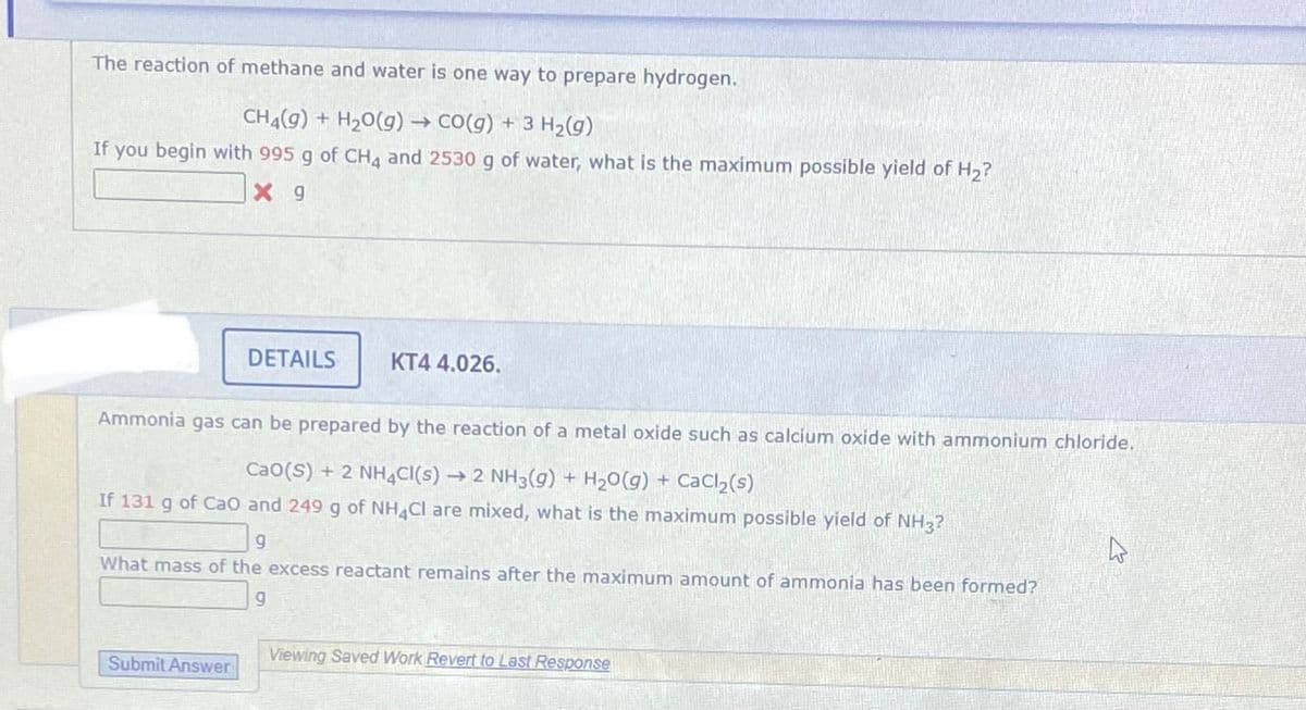 The reaction of methane and water is one way to prepare hydrogen.
CH4(g) + H20(g) → CO(g) + 3 H2(g)
If
you begin with 995 g of CHA and 2530 g of water, what is the maximum possible yield of H2?
X 9
DETAILS
KT4 4.026.
Ammonia gas can be prepared by the reaction of a metal oxide such as calcium oxide with ammonium chloride.
Cao(S) + 2 NH4CI(s)
→ 2 NH3(g) + H20(g) + CaCl,(s)
If 131 g of Cao and 249 g of NH Cl are mixed, what is the maximum possible yield of NH3?
What mass of the excess reactant remains after the maximum amount of ammonia has been formed?
5.
Viewing Saved Work Revert to Last Response
Submit Answer
