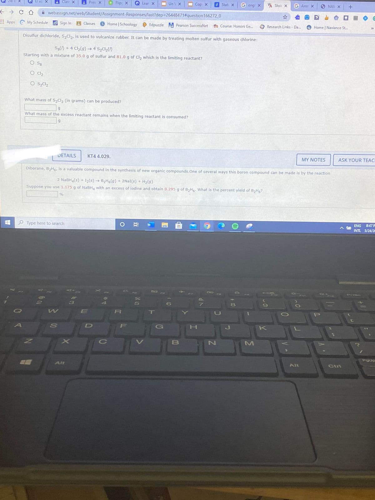 Clas: X
A Pres X
Flipc X
Q Lear x
UnV X
O Cop X
it Stat X
G engl x
W Stoi X
G Amn X
6 NAN X
A webassign.net/web/Student/Assignment-Responses/last?dep=26448471#question166272_0
Apps CMy Schedule Sign In
A Classes
S Home Schoology Edpuzzle s Pearson SuccessNet
n Course: Honors Ge..
A Research Links - Da.
O Home | Naviance St...
Disulfur dichloride, S,Cl,, is used to vulcanize rubber. It can be made by treating molten sulfur with gaseous chlorine:
S8() + 4 Cl2(g) → 4 S2C1,()
Starting with a mixture of 35.0 g of sulfur and 81.0 g of Cl, which is the limiting reactant?
O Sa
O Cl2
What mass of S Cl, (in grams) can be produced?
What mass of the excess reactant remains when the limiting reactant is consumed?
DETAILS
KT4 4.029.
MY NOTES
ASK YOUR TEACI
Diborane, BH6, is a valuable compound in the synthesis of new organic compounds.One of several ways this boron compound can be made is by the reaction
2 NABH4(s) + I2(s) → B2H6(9) + 2NAI(s) + H2(g)
Suppose you use 1.175 g of NABH4 with an excess of iodine and obtain 0.295 g of B,Hs. What is the percent yield of BHg?
P Type here to search
ENG
847 P
INTL 3/24/2
1
Prisc
E
R
T
P
F
G
K
PgUp
Alt
Alt
Ctrl
