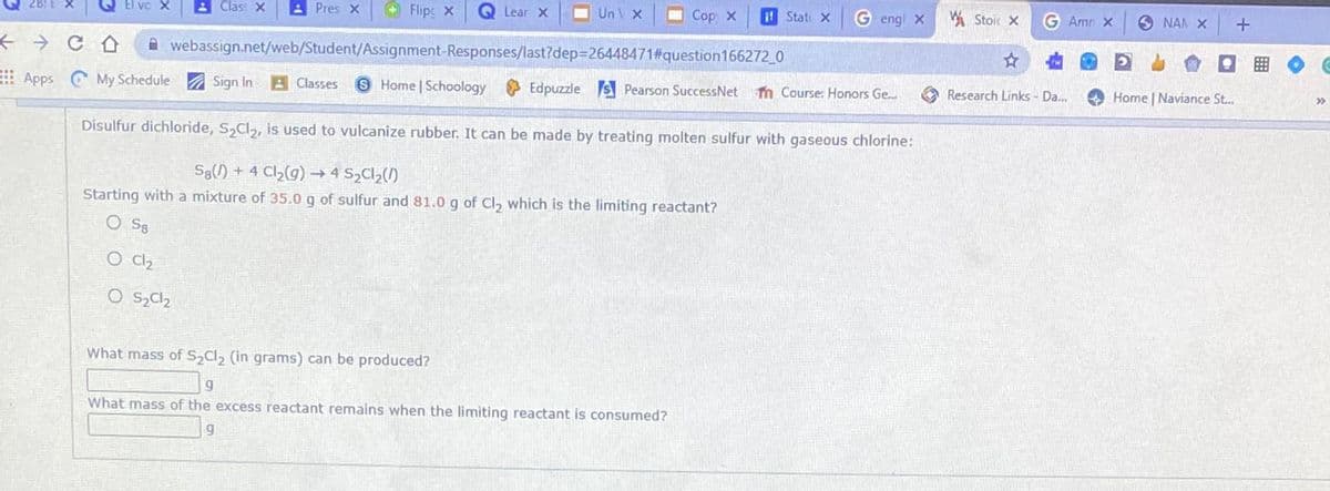 Clas: X
A Pres x
Flipc X
Q Lear x
UnV X
O Cop X
it Stat X
G engl x
W Stoic X
G Amn x
O NAN X
A webassign.net/web/Student/Assignment-Responses/last?dep=26448471#question166272_0
Apps My Schedule A Sign In
A Classes
S Home Schoology Edpuzzle s Pearson SuccessNet
m Course: Honors Ge..
A Research Links - Da.
O Home | Naviance St...
Disulfur dichloride, S,Cl,, is used to vulcanize rubber. It can be made by treating molten sulfur with gaseous chlorine:
S8() + 4 Cl2(g) → 4 S2C1,(1)
Starting with a mixture of 35.0 g of sulfur and 81.0 g of Cl, which is the limiting reactant?
O S8
O C2
What mass of S Cl, (in grams) can be produced?
What mass of the excess reactant remains when the limiting reactant is consumed?
