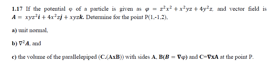 1.17 If the potential o of a particle is given as o = z?x² +x²yz + 4y²z, and vector field is
A = xyz?i+ 4x²zj+ xyzk. Determine for the point P(1,-1,2),
a) unit normal,
b) V²A, and
c) the volume of the parallelepiped (C.(AxB)) with sides A, B(B = V«) and C=VxA at the point P.
