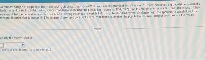 a random sample of six people, the mean driving distance to work was 25.3 miles and the standard deviation was 7.5 miles. Assuming the population is normally
stributed and using the t-distribution, a 95% confidence interval for the population mean p is (17 4, 33.2) (and the margin of error is 7.9) Through research, it has
een found that the population standard deviation of driving distances to work is 6 2 Using the standard normal distribution with the appropriate calculations for a
andard deviation that is known, find the margin of error and construct a 95% confidence interval for the population mean u Interpret and compare the results.
dentify the margin of error
Round to one decimal place as needed)
