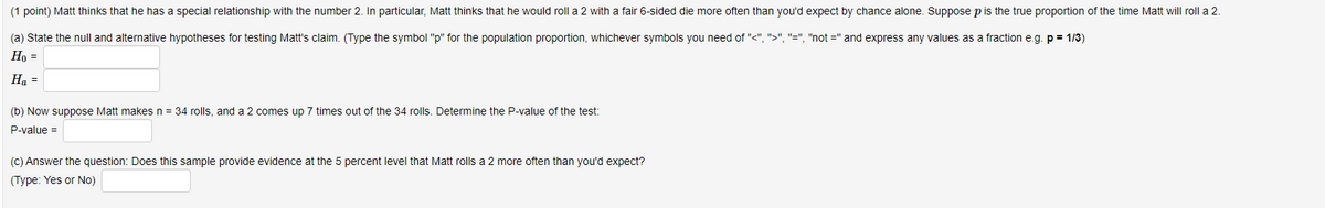 (1 point) Matt thinks that he has a special relationship with the number 2. In particular, Matt thinks that he would roll a 2 with a fair 6-sided die more often than you'd expect by chance alone. Suppose p is the true proportion of the time Matt will roll a 2.
(a) State the null and alternative hypotheses for testing Matt's claim. (Type the symbol "p" for the population proportion, whichever symbols you need of "<", ">", "=", "not =" and express any values as a fraction e.g. p = 1/3)
Ho =
Ha =
(b) Now suppose Matt makesn = 34 rolls, and a 2 comes up 7 times out of the 34 rolls. Determine the P-value of the test:
P-value =
(C) Answer the question: Does this sample provide evidence at the 5 percent level that Matt rolls a 2 more often than you'd expect?
(Type: Yes or No)

