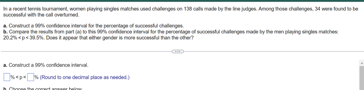 In a recent tennis tournament, women playing singles matches used challenges on 138 calls made by the line judges. Among those challenges, 34 were found to be
successful with the call overturned.
a. Construct a 99% confidence interval for the percentage of successful challenges.
b. Compare the results from part (a) to this 99% confidence interval for the percentage of successful challenges made by the men playing singles matches:
20.2% <p< 39.5%. Does it appear that either gender is more successful than the other?
a. Construct a 99% confidence interval.
% <p< % (Round to one decimal place as needed.)
b Choose the correct answer below
