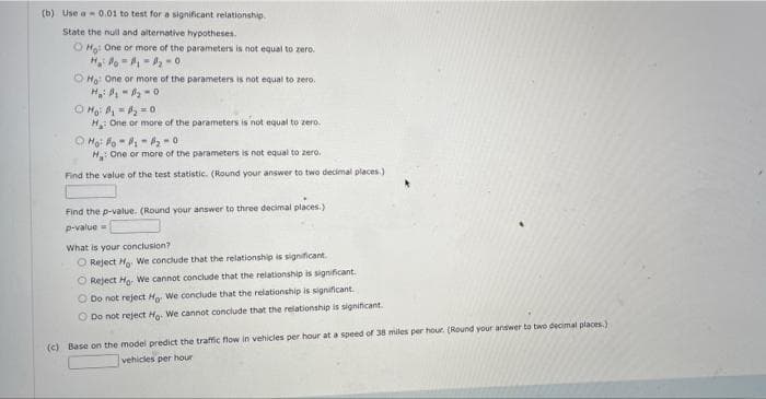 (b) Use a- 0.01 to test for a significant relationship.
State the null and alternative hypotheses.
O Hạ: One or more of the parameters is not equal to zero.
H l -, -- 0
O Ho One or more of the parameters is not equal to zero.
O Ho =- o
H One or more of the parameters is not equal to zero.
O Moi lo - i - -
H One or more of the parameters is not equal to zero.
Find the value of the test statistic. (Round your answer to two decimal places.)
Find the p-value. (Round your answer to three decimal places.)
p-value =
What is your conclusion?
O Reject Ho. We conclude that the relationship is significant.
O Reject Ho. We cannot conclude that the relationship is significant.
O Do not reject Ho We conclude that the relationship is significant.
O Do not reject Hg. We cannot conclude that the relationship is significant.
(c) Base on the model predict the traffic flow in vehicles per hour at a speed of 38 miles per hour (Round your answer to two decimal places.)
vehicles per hour
