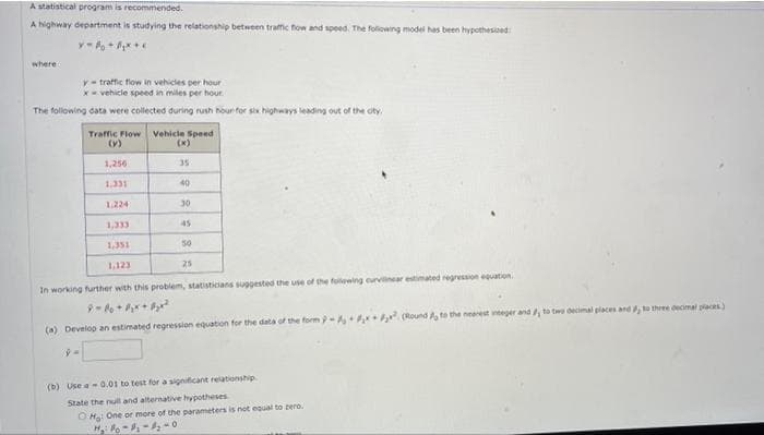 A statistical program is recommended.
A highway department is studying the relationship between traffic fow and speed. The foliowing model has been hypothesised:
where
y- traffic flow in vehicles per hour
x- vehicle speed in miles per hour.
The following data were collected during rush hour for six highways leading out of the oty.
Traffic Flow
(v)
Vehicle Speed
(x)
1,256
35
1.331
40
1.224
30
1,333
45
1,351
50
1.123
25
In working further with this problem, statisticians suggested the use of the folowing eurvinear estimated regression eqation.
(a) Develop an estimated regression equaton for the data of the form - , . Round A to the neerest vteger and, to two decimal placen and , to three ocmal pacs)
(b) Use a-0.01 to test for a significant relationship
State the null and alternatiive hypotheses
OHa One or more of the parameters is not equal to tero.
H o---0
