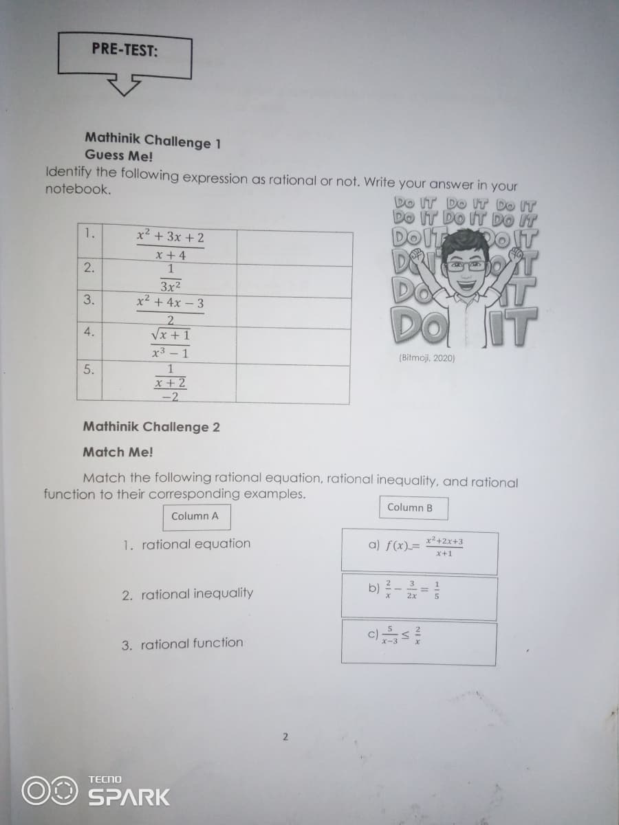PRE-TEST:
Mathinik Challenge 1
Guess Me!
Identify the following expression as rational or not. Write your answer in your
notebook.
Do IT DO ITƯ DO IT
DO IT DO IT DO IT
DOIT OT
1.
x² + 3x +2
x + 4
2.
1
3x2
x² + 4x – 3
3.
IT
2.
Vx + 1
x3 – 1
(Bitmoji, 2020)
1
x + 2
-2
Mathinik Challenge 2
Match Me!
Match the following rational equation, rational inequality, and rational
function to their corresponding examples.
Column B
Column A
x²+2x+3
1. rational equation
a) f(x)=
x+1
b)-=
3
1
2. rational inequality
2x
c)
3. rational function
2
TECNO
OO SPARK
4.
5.
