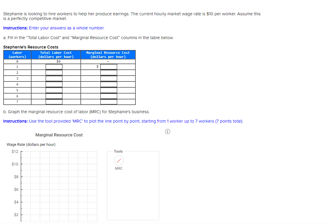 Stephanie is looking to hire workers to help her produce earrings. The current hourly market wage rate is $10 per worker. Assume this
is a perfectly competitive market.
Instructions: Enter your answers as a whole number.
a. Fill in the "Total Labor Cost" and "Marginal Resource Cost" columns in the table below.
Stephanie's Resource Costs
Labor
(workers)
0
1
2
3
4
5
6
7
$10
b. Graph the marginal resource cost of labor (MRC) for Stephanie's business.
Instructions: Use the tool provided 'MRC' to plot the line point by point, starting from 1 worker up to 7 workers (7 points total).
Wage Rate (dollars per hour)
$12
$8
$6
Total Labor Cost
(dollars per hour)
$0
$4
$2
Marginal Resource Cost
Marginal Resource Cost
(dollars per hour)
$
Tools
/
MRC