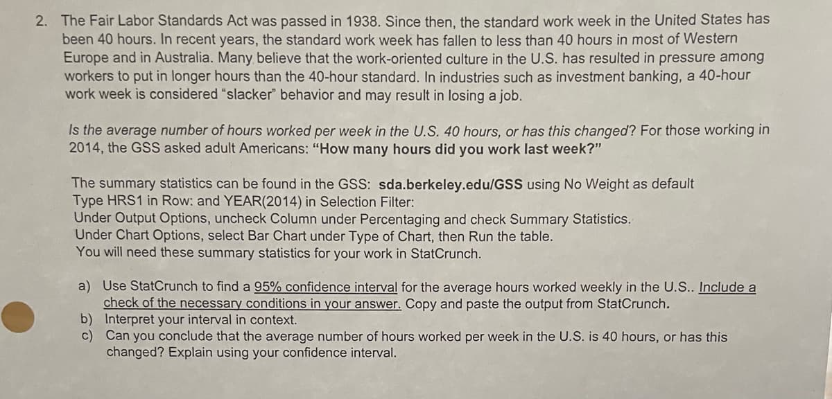 2. The Fair Labor Standards Act was passed in 1938. Since then, the standard work week in the United States has
been 40 hours. In recent years, the standard work week has fallen to less than 40 hours in most of Western
Europe and in Australia. Many believe that the work-oriented culture in the U.S. has resulted in pressure among
workers to put in longer hours than the 40-hour standard. In industries such as investment banking, a 40-hour
work week is considered "slacker" behavior and may result in losing a job.
Is the average number of hours worked per week in the U.S. 40 hours, or has this changed? For those working in
2014, the GSS asked adult Americans: "How many hours did you work last week?"
The summary statistics can be found in the GSS: sda.berkeley.edu/GSS using No Weight as default
Type HRS1 in Row: and YEAR(2014) in Selection Filter:
Under Output Options, uncheck Column under Percentaging and check Summary Statistics.
Under Chart Options, select Bar Chart under Type of Chart, then Run the table.
You will need these summary statistics for your work in StatCrunch.
a) Use StatCrunch to find a 95% confidence interval for the average hours worked weekly in the U.S.. Include a
check of the necessary conditions in your answer. Copy and paste the output from StatCrunch.
Interpret your interval in context
b)
c)
Can you conclude that the average number of hours worked per week in the U.S. is 40 hours, or has this
changed? Explain using your confidence interval.