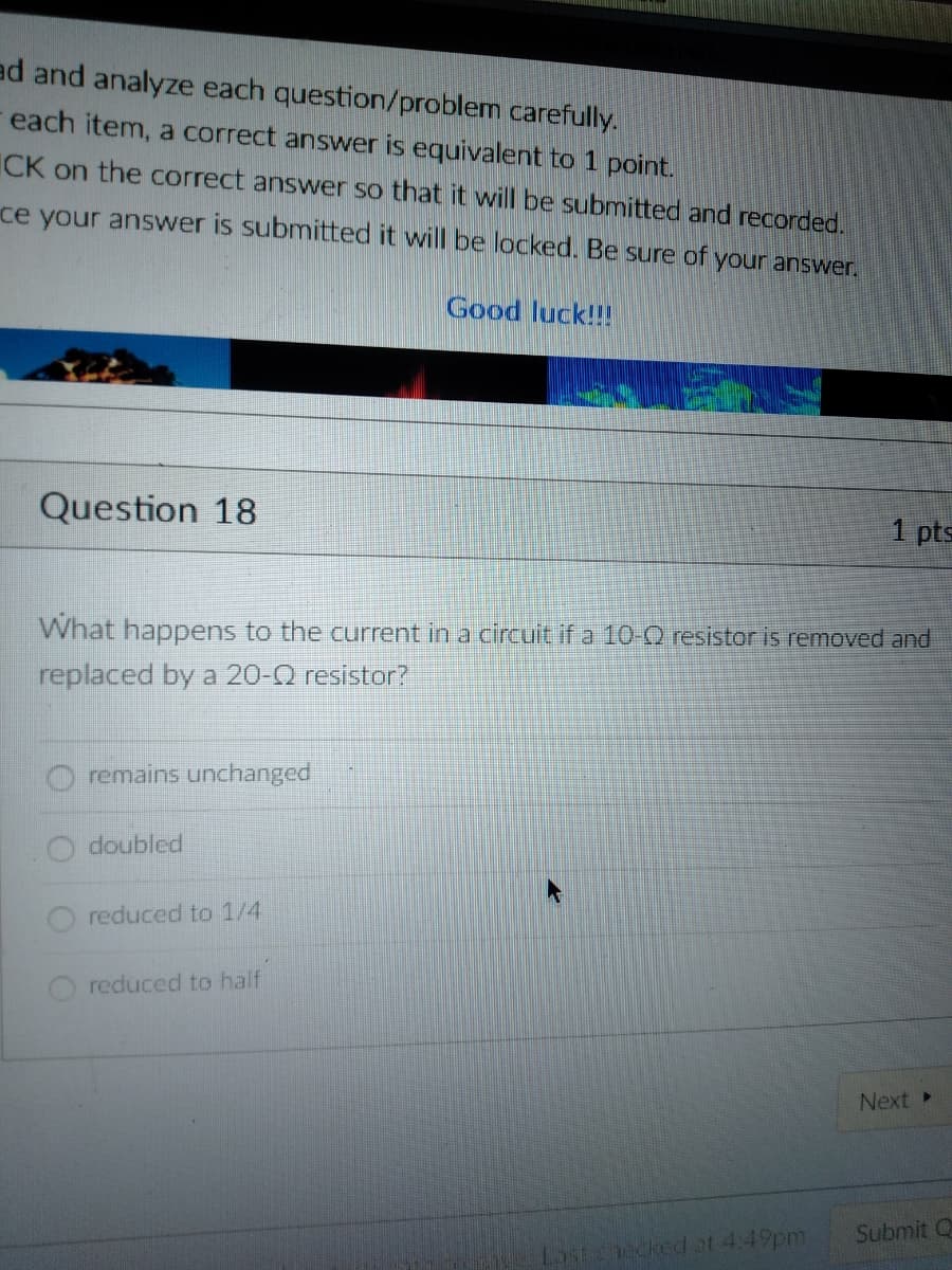 ad and analyze each question/problem carefully.
each item, a correct answer is equivalent to 1 point.
CK on the correct answer so that it will be submitted and recorded.
ce your answer is submitted it will be locked. Be sure of your answer.
Good luck!!!
Question 18
1 pts
What happens to the current in a circuit if a 10-Q resistor is removed and
replaced by a 20-Q resistor?
remains unchanged
doubled
reduced to 1/4
reduced to half
Next
Submit Q
Lastchecked ot 4:49pm
