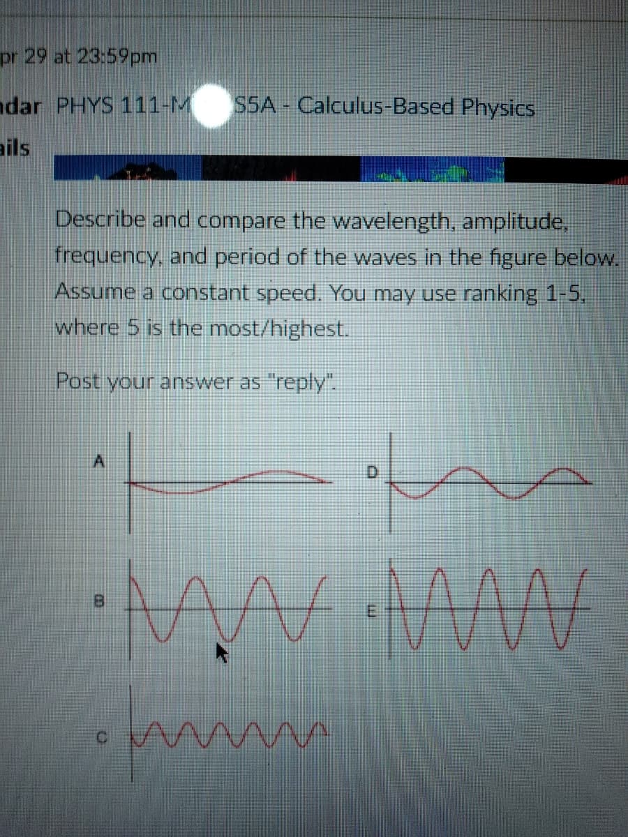 pr 29 at 23:59pm
ndar PHYS 111-M
SSA - Calculus-Based Physics
ails
Describe and compare the wavelength, amplitude,
frequency, and period of the waves in the figure below.
Assume a constant speed. You may use ranking 1-5,
where 5 is the most/highest.
Post your answer as "reply".
