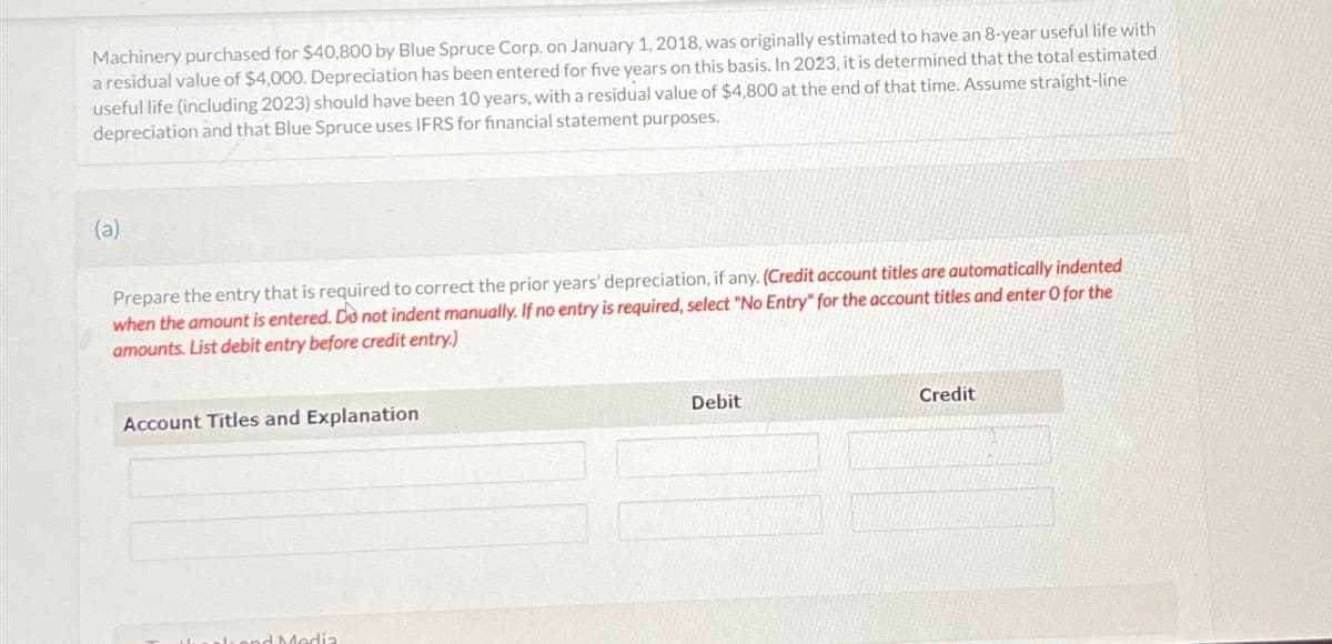 Machinery purchased for $40,800 by Blue Spruce Corp. on January 1, 2018, was originally estimated to have an 8-year useful life with
a residual value of $4,000. Depreciation has been entered for five years on this basis. In 2023, it is determined that the total estimated
useful life (including 2023) should have been 10 years, with a residual value of $4,800 at the end of that time. Assume straight-line
depreciation and that Blue Spruce uses IFRS for financial statement purposes.
(a)
Prepare the entry that is required to correct the prior years' depreciation, if any. (Credit account titles are automatically indented
when the amount is entered. Do not indent manually. If no entry is required, select "No Entry" for the account titles and enter O for the
amounts. List debit entry before credit entry.)
Account Titles and Explanation
and Media
Debit
Credit