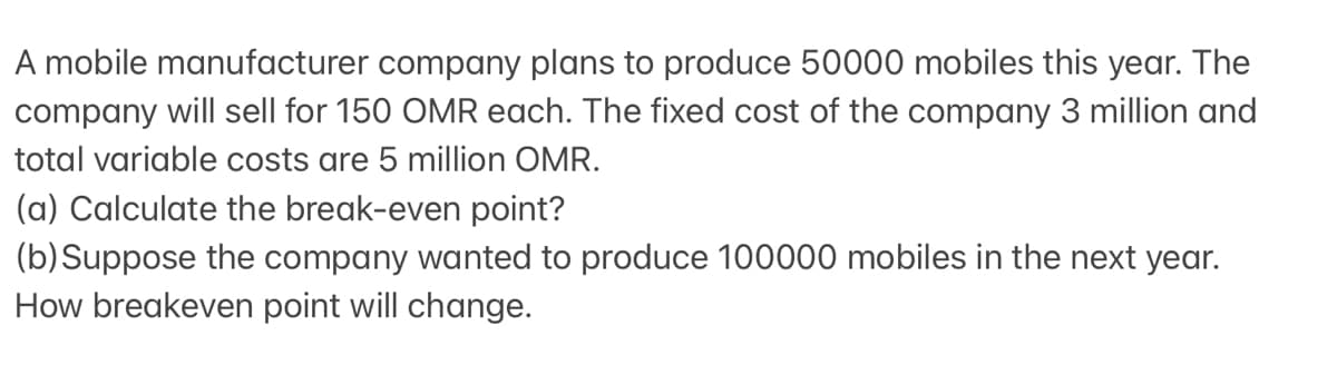 A mobile manufacturer company plans to produce 50000 mobiles this year. The
company will sell for 150 OMR each. The fixed cost of the company 3 million and
total variable costs are 5 million OMR.
(a) Calculate the break-even point?
(b) Suppose the company wanted to produce 100000 mobiles in the next year.
How breakeven point will change.
