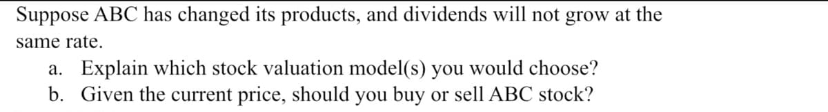 Suppose ABC has changed its products, and dividends will not grow at the
same rate.
a. Explain which stock valuation model(s) you would choose?
b. Given the current price, should you buy or sell ABC stock?
