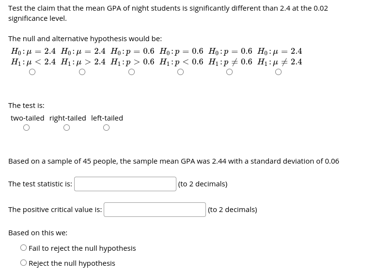 Test the claim that the mean GPA of night students is significantly different than 2.4 at the 0.02
significance level.
The null and alternative hypothesis would be:
Но : д — 2.4 Но: и — 2.4 Но:р — 0.6 Но:р — 0.6 Но: р — 0.6 Но: р — 2.4
Hi:д < 2.4 Н:n> 2.4 H:p > 0.6 H:р <0.6 H:р #0.6 H:р + 2.4
The test is:
two-tailed right-tailed left-tailed
Based on a sample of 45 people, the sample mean GPA was 2.44 with a standard deviation of 0.06
The test statistic i:
(to 2 decimals)
The positive critical value is:
(to 2 decimals)
Based on this we:
O Fail to reject the null hypothesis
O Reject the null hypothesis
