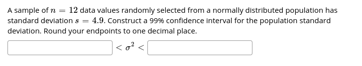 A sample of n = 12 data values randomly selected from a normally distributed population has
= 4.9. Construct a 99% confidence interval for the population standard
standard deviation s =
deviation. Round your endpoints to one decimal place.
<o? <
