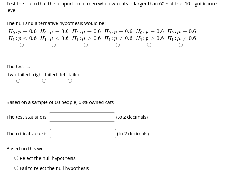 Test the claim that the proportion of men who own cats is larger than 60% at the .10 significance
level.
The null and alternative hypothesis would be:
Но :р — 0.6 Но:д %— 0.6 Но:р %3D 0.6 Но:р —D 0.6 Но:р — 0.6 Но: д — 0.6
Н:р < 0.6 H:n < 0.6 H:р> 0.6 Hi:р#0.6 Hi:р> 0.6 Hi:n # 0.6
The test is:
two-tailed right-tailed left-tailed
Based on a sample of 60 people, 68% owned cats
The test statistic is:
(to 2 decimals)
The critical value is:
(to 2 decimals)
Based on this we:
O Reject the null hypothesis
O Fail to reject the null hypothesis
