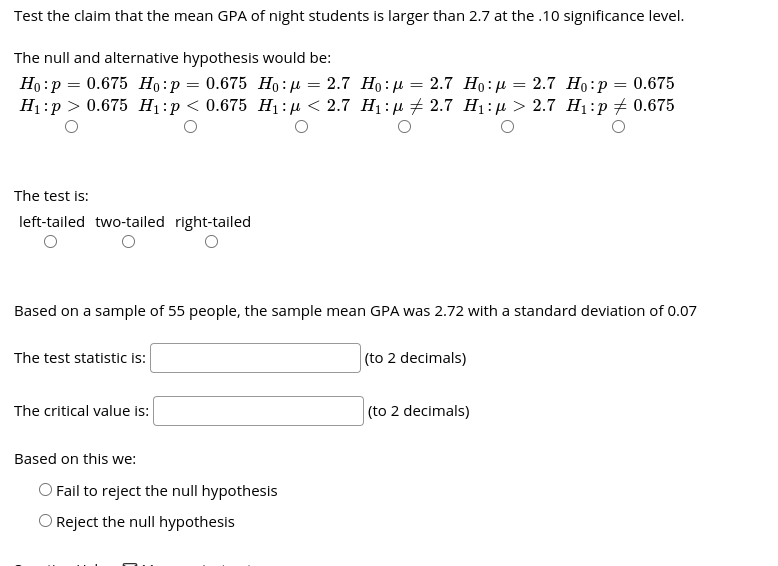 Test the claim that the mean GPA of night students is larger than 2.7 at the .10 significance level.
The null and alternative hypothesis would be:
Ho: :
р %3D 0.675 Но:р %3D 0.675 Но: д 3 2.7 Но:д 3 2.7 Но: Д — 2.7 Но:р %3D 0.675
Нi:р > 0.675 Hі:p<0.675 H:д < 2.7 Н:n + 2.7 Hi:р > 2.7 Hі:р 2 0.675
The test is:
left-tailed two-tailed right-tailed
Based on a sample of 55 people, the sample mean GPA was 2.72 with a standard deviation of 0.07
The test statistic is:
(to 2 decimals)
The critical value is:
(to 2 decimals)
Based on this we:
O Fail to reject the null hypothesis
O Reject the null hypothesis
