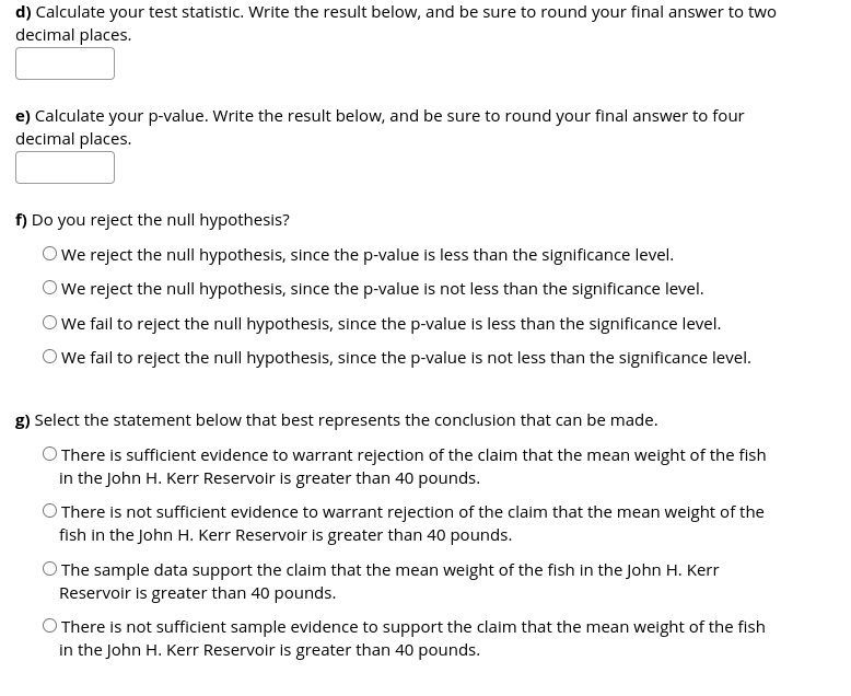 d) Calculate your test statistic. Write the result below, and be sure to round your final answer to two
decimal places.
e) Calculate your p-value. Write the result below, and be sure to round your final answer to four
decimal places.
f) Do you reject the null hypothesis?
OWe reject the null hypothesis, since the p-value is less than the significance level.
We reject the null hypothesis, since the p-value is not less than the significance level.
We fail to reject the null hypothesis, since the p-value is less than the significance level.
We fail to reject the null hypothesis, since the p-value is not less than the significance level.
g) Select the statement below that best represents the conclusion that can be made.
O There is sufficient evidence to warrant rejection of the claim that the mean weight of the fish
in the John H. Kerr Reservoir is greater than 40 pounds.
O There is not sufficient evidence to warrant rejection of the claim that the mean weight of the
fish in the John H. Kerr Reservoir is greater than 40 pounds.
The sample data support the claim that the mean weight of the fish in the John H. Kerr
Reservoir is greater than 40 pounds.
There is not sufficient sample evidence to support the claim that the mean weight of the fish
in the John H. Kerr Reservoir is greater than 40 pounds.
