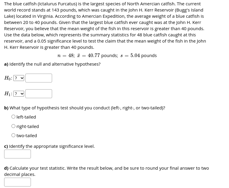 The blue catfish (Ictalurus Furcatus) is the largest species of North Amercian catfish. The current
world record stands at 143 pounds, which was caught in the John H. Kerr Reservoir (Bugg's Island
Lake) located in Virginia. According to Amercian Expedition, the average weight of a blue catfish is
between 20 to 40 pounds. Given that the largest blue catfish ever caught was at the John H. Kerr
Reservoir, you believe that the mean weight of the fish in this reservoir is greater than 40 pounds.
Use the data below, which represents the summary statistics for 48 blue catfish caught at this
reservoir, and a 0.05 significance level to test the claim that the mean weight of the fish in the John
H. Kerr Reservoir is greater than 40 pounds.
n = 48; ī = 40.77 pounds; s = 5.04 pounds
a) Identify the null and alternative hypotheses?
Но: ?
H1: ?
b) What type of hypothesis test should you conduct (left-, right-, or two-tailed)?
O left-tailed
O right-tailed
O two-tailed
c) Identify the appropriate significance level.
d) Calculate your test statistic. Write the result below, and be sure to round your final answer to two
decimal places.
