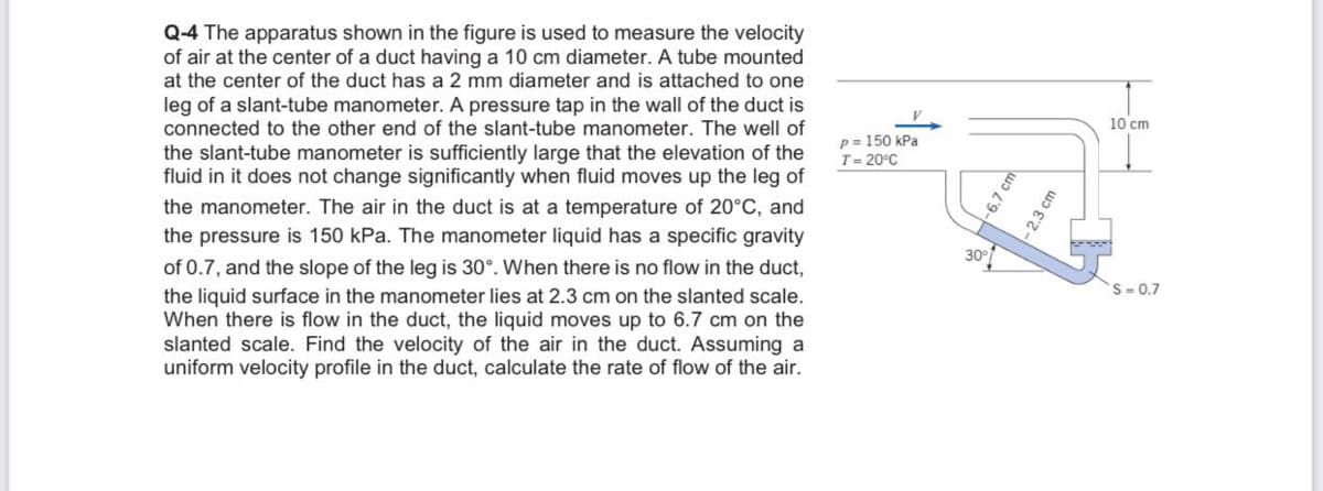 Q-4 The apparatus shown in the figure is used to measure the velocity
of air at the center of a duct having a 10 cm diameter. A tube mounted
at the center of the duct has a 2 mm diameter and is attached to one
leg of a slant-tube manometer. A pressure tap in the wall of the duct is
connected to the other end of the slant-tube manometer. The well of
10 cm
p = 150 kPa
T= 20°C
the slant-tube manometer is sufficiently large that the elevation of the
fluid in it does not change significantly when fluid moves up the leg of
the manometer. The air in the duct is at a temperature of 20°C, and
the pressure is 150 kPa. The manometer liquid has a specific gravity
of 0.7, and the slope of the leg is 30°. When there is no flow in the duct,
the liquid surface in the manometer lies at 2.3 cm on the slanted scale.
When there is flow in the duct, the liquid moves up to 6.7 cm on the
slanted scale. Find the velocity of the air in the duct. Assuming a
uniform velocity profile in the duct, calculate the rate of flow of the air.
S- 0.7
-6.7 cm
- 2.3 cm
