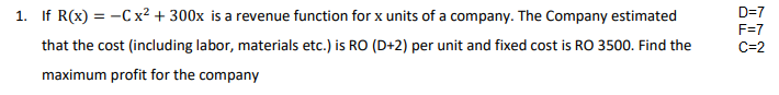 1. If R(x) = -C x² + 300x is a revenue function for x units of a company. The Company estimated
D=7
F=7
that the cost (including labor, materials etc.) is RO (D+2) per unit and fixed cost is RO 3500. Find the
C=2
maximum profit for the company
