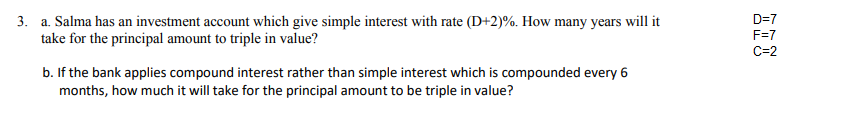 D=7
3. a. Salma has an investment account which give simple interest with rate (D+2)%. How many years will it
take for the principal amount to triple in value?
F=7
C=2
b. If the bank applies compound interest rather than simple interest which is compounded every 6
months, how much it will take for the principal amount to be triple in value?
