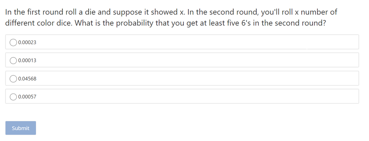 In the first round roll a die and suppose it showed x. In the second round, you'll roll x number of
different color dice. What is the probability that you get at least five 6's in the second round?
0.00023
0.00013
0.04568
0.00057
Submit
