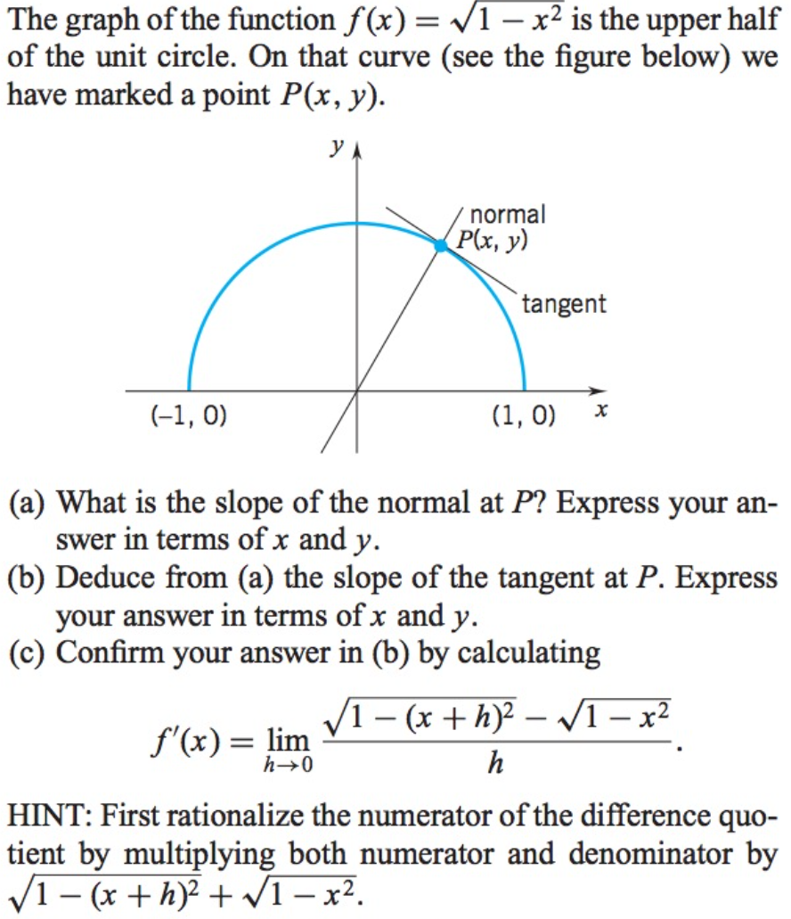 The graph of the function f(x) = 1 – x² is the upper half
of the unit circle. On that curve (see the figure below) we
have marked a point P(x, y).
normal
P(x, y)
tangent
(-1, 0)
(1, 0)
(a) What is the slope of the normal at P? Express your an-
swer in terms of x and y.
(b) Deduce from (a) the slope of the tangent at P. Express
your answer in terms of x and y.
(c) Confirm your answer in (b) by calculating
V1 – (x + h)? – VI – x²
|
f'(x) = lim
h→0
h
HINT: First rationalize the numerator of the difference quo-
tient by multiplying both numerator and denominator by
V1– (x + h)? + VI– x².
|
