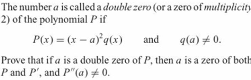 The number a is called a double zero (or a zero of multiplicity
2) of the polynomial P if
P(x) = (x – a) q(x)
and
q(a)# 0.
Prove that if a is a double zero of P, then a is a zero of both
P and P', and P"(a)# 0.
