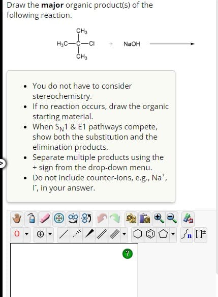 Draw the major organic product(s) of the
following reaction.
.
CH₂
H₂C-C-CI
CH3
You do not have to consider
stereochemistry.
If no reaction occurs, draw the organic
starting material.
• When SN1 & E1 pathways compete,
show both the substitution and the
elimination products.
Separate multiple products using the
+ sign from the drop-down menu.
Do not include counter-ions, e.g., Na*,
I', in your answer.
●
+ NaOH
Sn [F