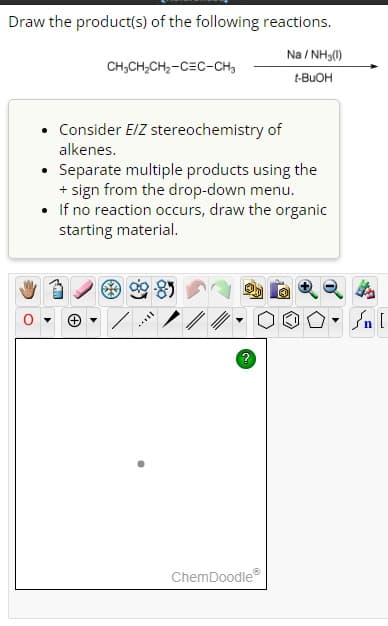 Draw the product(s) of the following reactions.
CH3CH₂CH₂-CEC-CH₂
(+)
Consider E/Z stereochemistry of
alkenes.
•
Separate multiple products using the
+ sign from the drop-down menu.
• If no reaction occurs, draw the organic
starting material.
still
Na/NH3(1)
t-BuOH
ChemDoodleⓇ
Ⓒ
ار ۵۰ ]