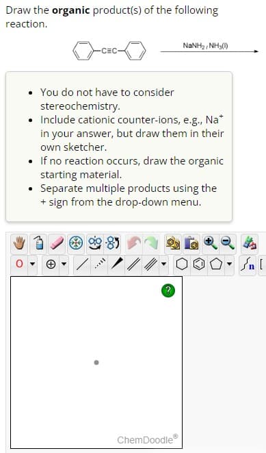 Draw the organic product(s) of the following
reaction.
-CEC-
.
You do not have to consider
stereochemistry.
• Include cationic counter-ions, e.g., Na*
in your answer, but draw them in their
own sketcher.
• If no reaction occurs, draw the organic
starting material.
Separate multiple products using the
+ sign from the drop-down menu.
I
?
NaNH,, NH(1)
ChemDoodleⓇ
▼