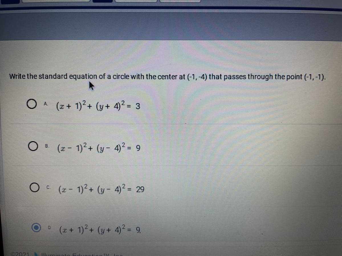 Write the standard equation of a circle with the center at (-1, -4) that passes through the point (-1, -1).
OA
(x+ 1)2+ (y+ 4)2 = 3
O B (2 - 1)²+ (y - 4)² = 9
O (z- 1)²+ (y- 4)² = 29
(z + 1)2+ (y + 4)² = 9.
D.
©2021
lum
