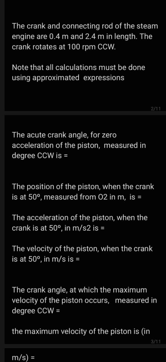 The crank and connecting rod of the steam
engine are 0.4 m and 2.4 m in length. The
crank rotates at 100 rpm CCW.
Note that all calculations must be done
using approximated expressions
2/11
The acute crank angle, for zero
acceleration of the piston, measured in
degree CCW is =
The position of the piston, when the crank
is at 50°, measured from 02 in m, is =
The acceleration of the piston, when the
crank is at 50°, in m/s2 is =
The velocity of the piston, when the crank
is at 50°, in m/s is =
The crank angle, at which the maximum
velocity of the piston occurs, measured in
degree CCW =
the maximum velocity of the piston is (in
3/11
m/s) =
