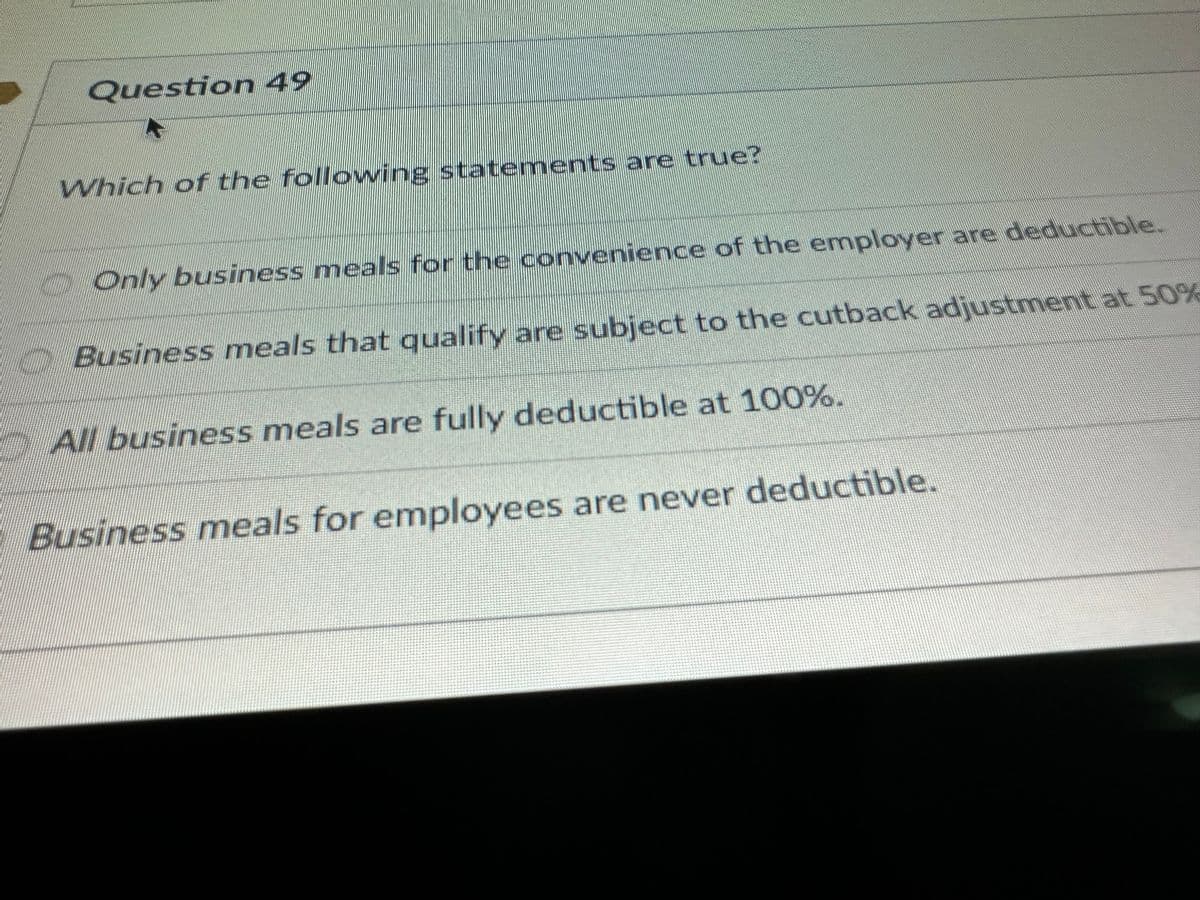 Question 49
Which of the following statements are true?
IHRE
Only business meals for the convenience of the employer are deductible.
Business meals that qualify are subject to the cutback adjustment at 50%
All business meals are fully deductible at 100%.
Business meals for employees are never deductible.