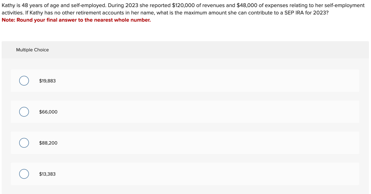 Kathy is 48 years of age and self-employed. During 2023 she reported $120,000 of revenues and $48,000 of expenses relating to her self-employment
activities. If Kathy has no other retirement accounts in her name, what is the maximum amount she can contribute to a SEP IRA for 2023?
Note: Round your final answer to the nearest whole number.
Multiple Choice
$19,883
O $66,000
$88,200
O $13,383