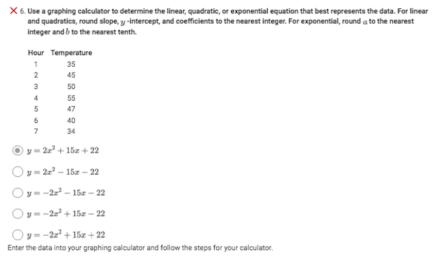 X 6. Use a graphing calculator to determine the linear, quadratic, or exponential equation that best represents the data. For linear
and quadratics, round slope, y -intercept, and coefficients to the nearest integer. For exponential, round a to the nearest
integer and b to the nearest tenth.
Hour Temperature
1
35
2
45
3
50
4
55
5
47
6
40
7
34
y = 2z? + 15z + 22
y = 2z? – 15z - 22
-2a? – 15z – 22
O y = -2a? + 15z – 22
O y = -2a? + 15x + 22
Enter the data into your graphing calculator and follow the steps for your calculator.
