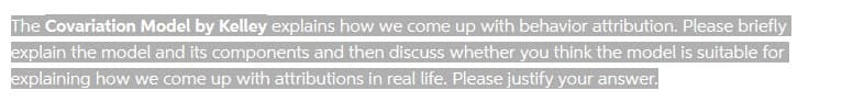 The Covariation Model by Kelley explains how we come up with behavior attribution. Please briefly
explain the model and its components and then discuss whether you think the model is suitable for
explaining how we come up with attributions in real life. Please justify your answer.