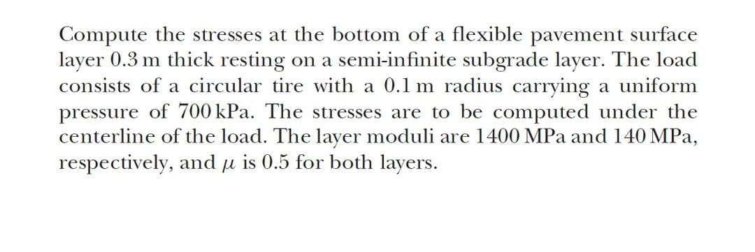 Compute the stresses at the bottom of a flexible pavement surface
layer 0.3 m thick resting on a semi-infinite subgrade layer. The load
consists of a circular tire with a 0.1 m radius carrying a uniform
pressure of 700 kPa. The stresses are to be computed under the
centerline of the load. The layer moduli are 1400 MPa and 140 MPa,
respectively, and μ is 0.5 for both layers.