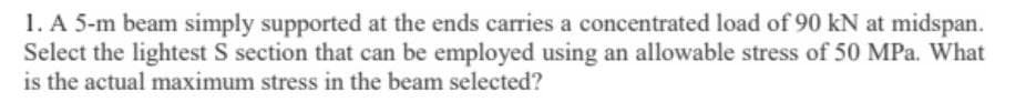 1. A 5-m beam simply supported at the ends carries a concentrated load of 90 kN at midspan.
Select the lightest S section that can be employed using an allowable stress of 50 MPa. What
is the actual maximum stress in the beam selected?